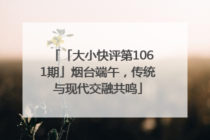 「大小快评第1061期」烟台端午，传统与现代交融共鸣