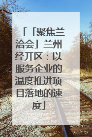 「聚焦兰洽会」兰州经开区：以服务企业的温度推进项目落地的速度