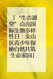 “生态课堂”点亮国际生物多样性日：金山区青少年探秘自然共筑生命家园