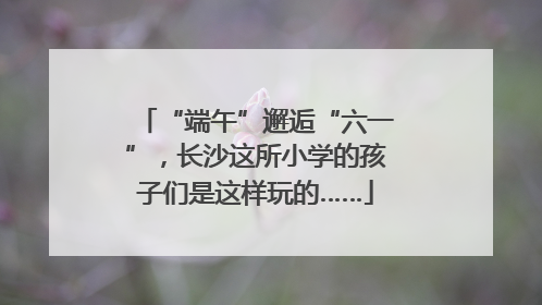 “端午”邂逅“六一”，长沙这所小学的孩子们是这样玩的……