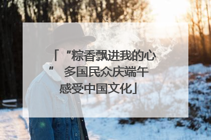 “粽香飘进我的心” 多国民众庆端午感受中国文化