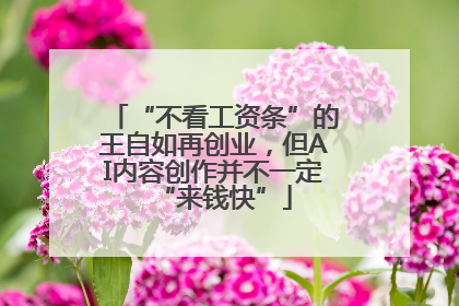 “不看工资条”的王自如再创业，但AI内容创作并不一定“来钱快”