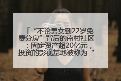 “不论男女到22岁免费分房”背后的南村社区：固定资产超20亿元，投资的影视基地被称为“山村好莱坞”