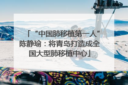 “中国肺移植第一人”陈静瑜：将青岛打造成全国大型肺移植中心
