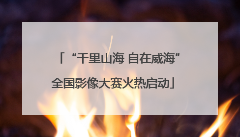 “千里山海 自在威海”全国影像大赛火热启动