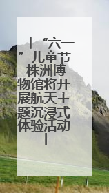 “六一”儿童节 株洲博物馆将开展航天主题沉浸式体验活动