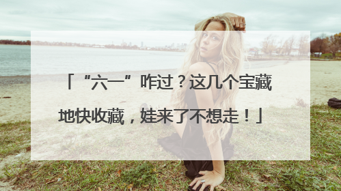 “六一”咋过？这几个宝藏地快收藏，娃来了不想走！