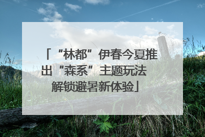 “林都”伊春今夏推出“森系”主题玩法 解锁避暑新体验