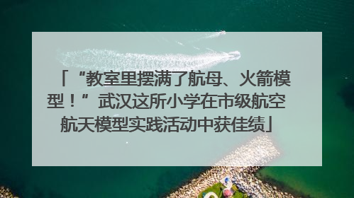“教室里摆满了航母、火箭模型！”武汉这所小学在市级航空航天模型实践活动中获佳绩