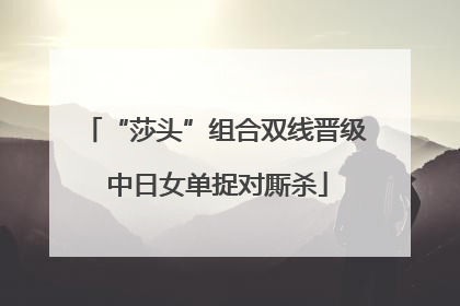 “莎头”组合双线晋级 中日女单捉对厮杀