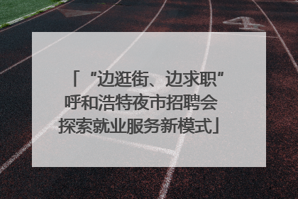 “边逛街、边求职” 呼和浩特夜市招聘会探索就业服务新模式