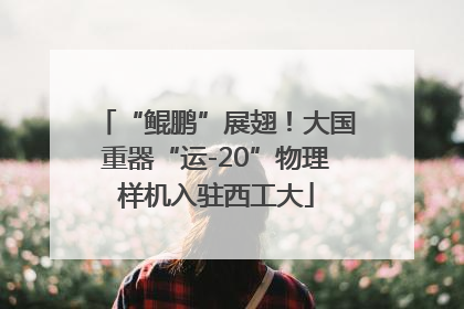 “鲲鹏”展翅！大国重器“运-20”物理样机入驻西工大