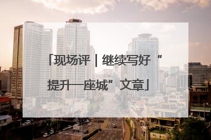 现场评｜继续写好“提升一座城”文章