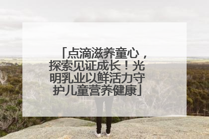 点滴滋养童心，探索见证成长！光明乳业以鲜活力守护儿童营养健康
