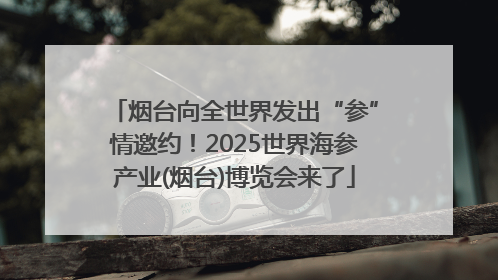 烟台向全世界发出“参”情邀约！2025世界海参产业(烟台)博览会来了