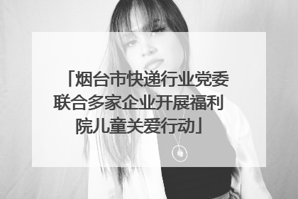 烟台市快递行业党委联合多家企业开展福利院儿童关爱行动