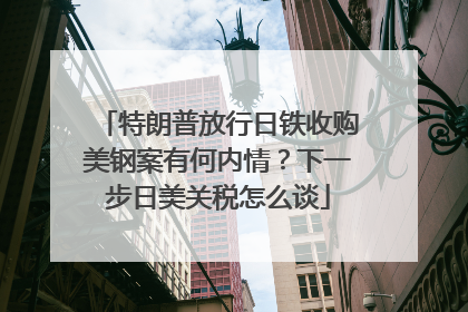 特朗普放行日铁收购美钢案有何内情？下一步日美关税怎么谈