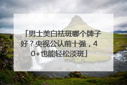 男士美白祛斑哪个牌子好？央视公认前十强，40+也能轻松淡斑