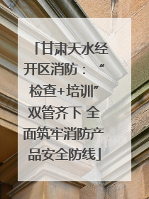 甘肃天水经开区消防：“检查+培训”双管齐下 全面筑牢消防产品安全防线