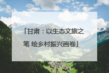 甘肃：以生态文旅之笔 绘乡村振兴画卷