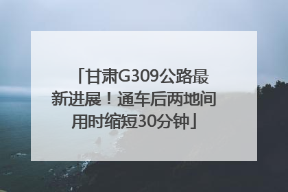 甘肃G309公路最新进展！通车后两地间用时缩短30分钟