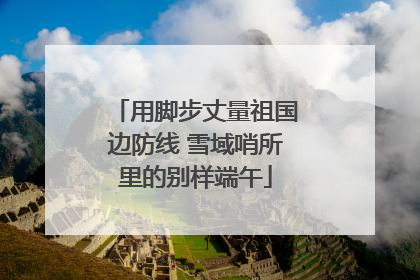 用脚步丈量祖国边防线 雪域哨所里的别样端午