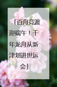 百舟竞渡迎端午！千年龙舟从新津划进世运会