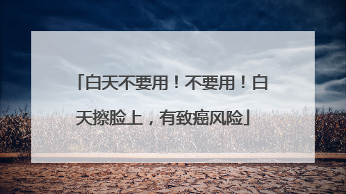白天不要用！不要用！白天擦脸上，有致癌风险