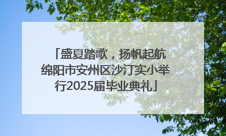 盛夏踏歌，扬帆起航 绵阳市安州区沙汀实小举行2025届毕业典礼