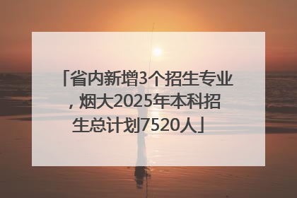 省内新增3个招生专业，烟大2025年本科招生总计划7520人