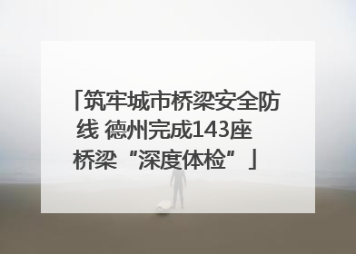 筑牢城市桥梁安全防线 德州完成143座桥梁“深度体检”