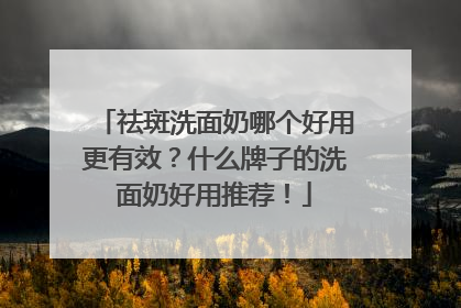 祛斑洗面奶哪个好用更有效？什么牌子的洗面奶好用推荐！