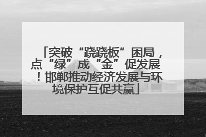 突破“跷跷板”困局，点“绿”成“金”促发展！邯郸推动经济发展与环境保护互促共赢