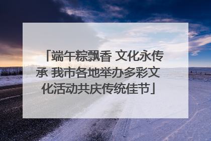 端午粽飘香 文化永传承 我市各地举办多彩文化活动共庆传统佳节