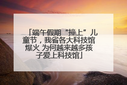 端午假期“撞上”儿童节，我省各大科技馆爆火 为何越来越多孩子爱上科技馆