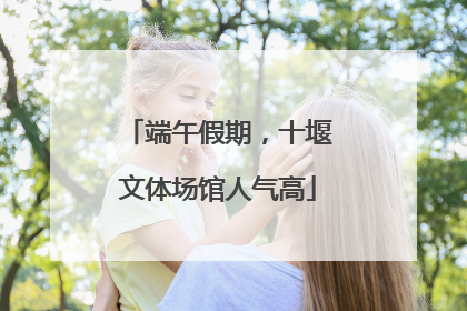 端午假期，十堰文体场馆人气高