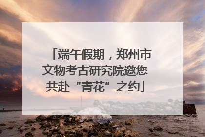 端午假期，郑州市文物考古研究院邀您共赴“青花”之约