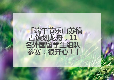 端午节乐山苏稽古镇划龙舟，11名外国留学生组队参赛：很开心！