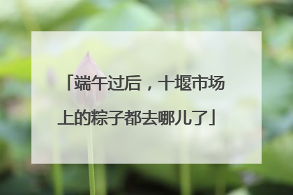 端午过后，十堰市场上的粽子都去哪儿了