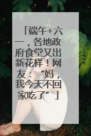 端午+六一，各地政府食堂又出新花样！网友：“妈，我今天不回家吃了”