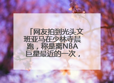 网友拍到光头文班亚马在少林寺晨跑，称是离NBA巨星最近的一次，景区回应