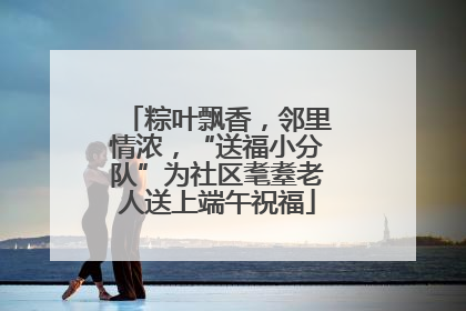 粽叶飘香，邻里情浓，“送福小分队”为社区耄耋老人送上端午祝福