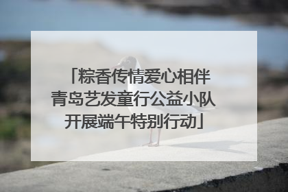 粽香传情爱心相伴 青岛艺发童行公益小队开展端午特别行动