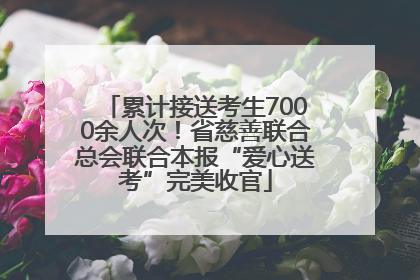 累计接送考生7000余人次！省慈善联合总会联合本报“爱心送考”完美收官