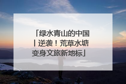 绿水青山的中国丨逆袭！荒草水塘变身文旅新地标