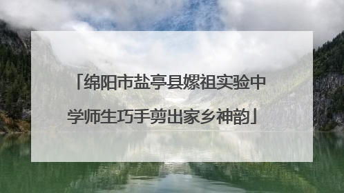 绵阳市盐亭县嫘祖实验中学师生巧手剪出家乡神韵