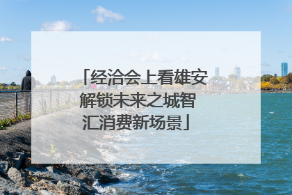 经洽会上看雄安 解锁未来之城智汇消费新场景