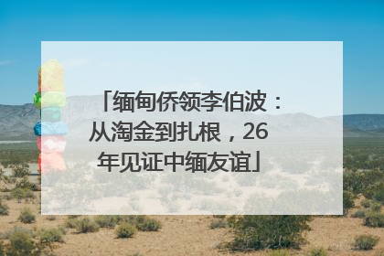 缅甸侨领李伯波：从淘金到扎根，26年见证中缅友谊