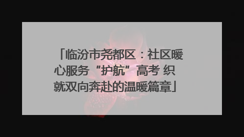 临汾市尧都区：社区暖心服务“护航”高考 织就双向奔赴的温暖篇章