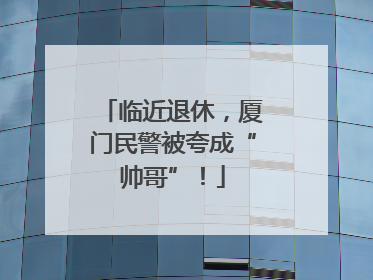 临近退休，厦门民警被夸成“帅哥”！